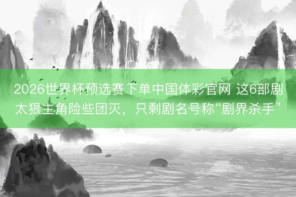 2026世界杯预选赛下单中国体彩官网 这6部剧太狠主角险些团灭，只剩剧名号称“剧界杀手”