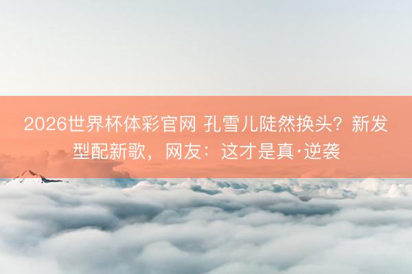 2026世界杯体彩官网 孔雪儿陡然换头？新发型配新歌，网友：这才是真·逆袭
