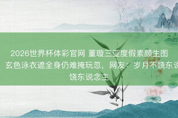 2026世界杯体彩官网 董璇三亚度假素颜生图曝光，玄色泳衣遮全身仍难掩玩忽，网友：岁月不饶东说念主