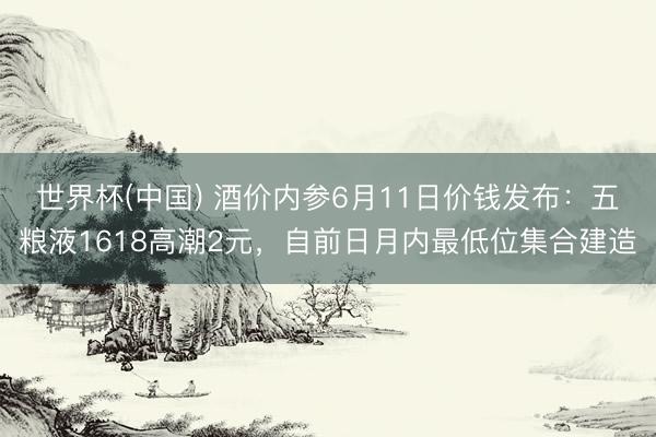 世界杯(中国) 酒价内参6月11日价钱发布：五粮液1618高潮2元，自前日月内最低位集合建造