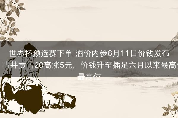 世界杯预选赛下单 酒价内参6月11日价钱发布：古井贡古20高涨5元，价钱升至插足六月以来最高位