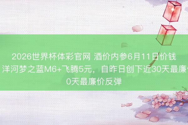 2026世界杯体彩官网 酒价内参6月11日价钱发布：洋河梦之蓝M6+飞腾5元，自昨日创下近30天最廉价反弹