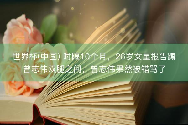 世界杯(中国) 时隔10个月,26岁女星报告蹲曾志伟双腿之间,曾志伟果然被错骂了