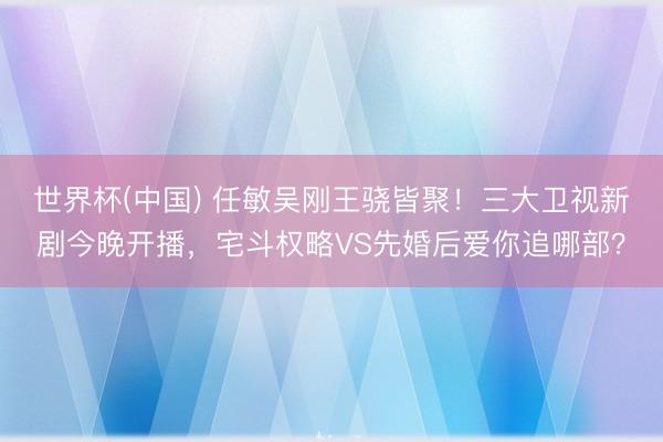 世界杯(中国) 任敏吴刚王骁皆聚！三大卫视新剧今晚开播，宅斗权略VS先婚后爱你追哪部？