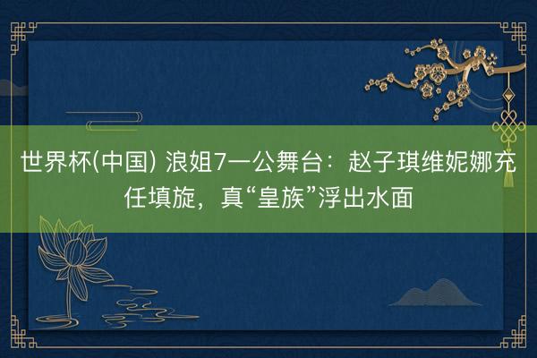 世界杯(中国) 浪姐7一公舞台：赵子琪维妮娜充任填旋，真“皇族”浮出水面