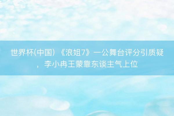 世界杯(中国) 《浪姐7》一公舞台评分引质疑，李小冉王蒙靠东谈主气上位