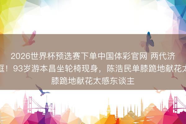 2026世界杯预选赛下单中国体彩官网 两代济公世纪同框！93岁游本昌坐轮椅现身，陈浩民单膝跪地献花太感东谈主