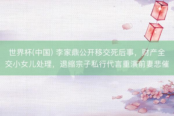 世界杯(中国) 李家鼎公开移交死后事，财产全交小女儿处理，退缩宗子私行代言重演前妻悲催