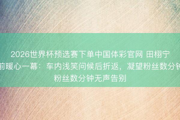 2026世界杯预选赛下单中国体彩官网 田栩宁戛纳起程前暖心一幕：车内浅笑问候后折返，凝望粉丝数分钟无声告别
