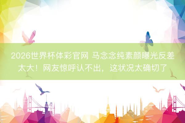 2026世界杯体彩官网 马念念纯素颜曝光反差太大！网友惊呼认不出，这状况太确切了