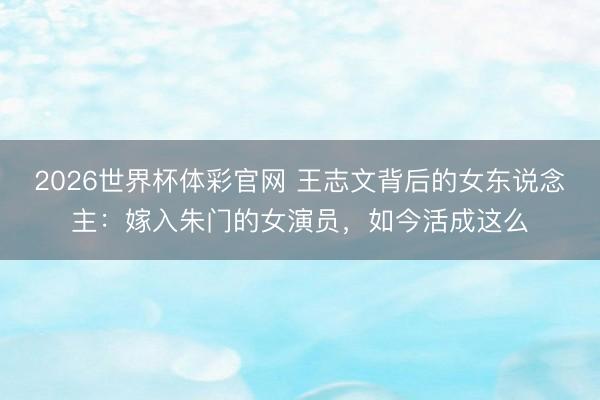 2026世界杯体彩官网 王志文背后的女东说念主：嫁入朱门的女演员，如今活成这么