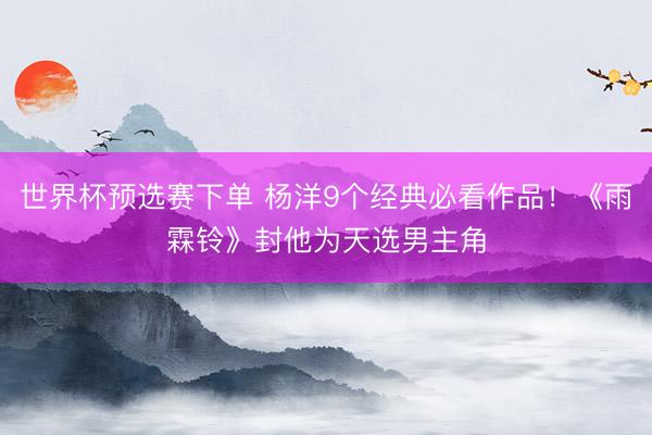 世界杯预选赛下单 杨洋9个经典必看作品！《雨霖铃》封他为天选男主角