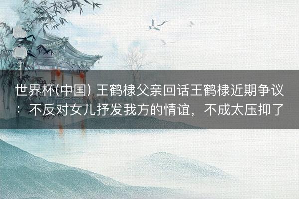 世界杯(中国) 王鹤棣父亲回话王鹤棣近期争议：不反对女儿抒发我方的情谊，不成太压抑了