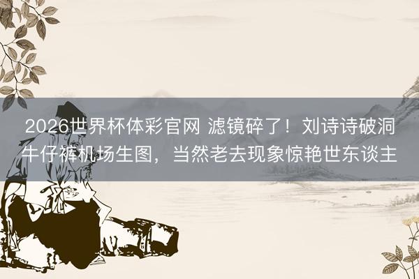 2026世界杯体彩官网 滤镜碎了！刘诗诗破洞牛仔裤机场生图，当然老去现象惊艳世东谈主