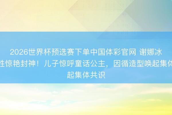 2026世界杯预选赛下单中国体彩官网 谢娜冰蓝战胜惊艳封神!儿子惊呼童话公主,因循造型唤起集体共识