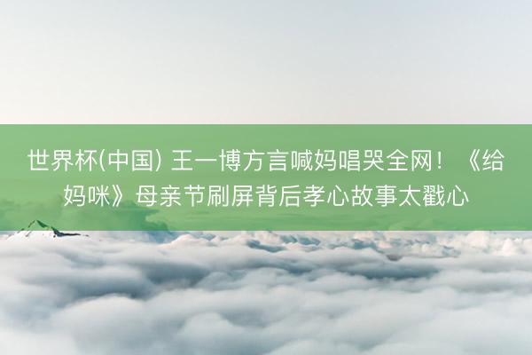 世界杯(中国) 王一博方言喊妈唱哭全网！《给妈咪》母亲节刷屏背后孝心故事太戳心
