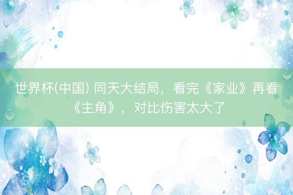 世界杯(中国) 同天大结局，看完《家业》再看《主角》，对比伤害太大了