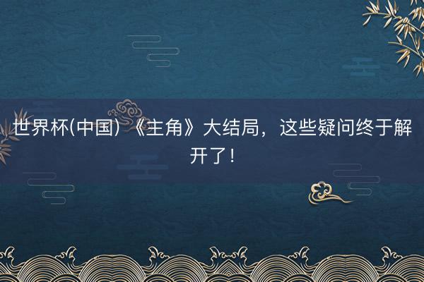 世界杯(中国) 《主角》大结局，这些疑问终于解开了！