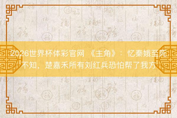 2026世界杯体彩官网 《主角》：忆秦娥至死不知，楚嘉禾所有刘红兵恐怕帮了我方