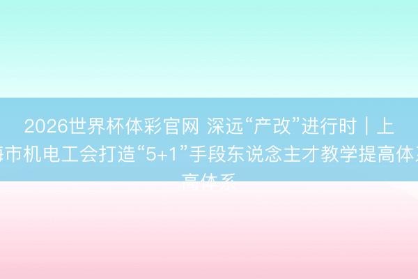 2026世界杯体彩官网 深远“产改”进行时｜上海市机电工会打造“5+1”手段东说念主才教学提高体系