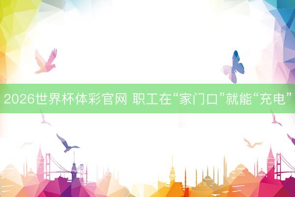 2026世界杯体彩官网 职工在“家门口”就能“充电”