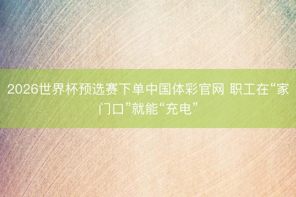 2026世界杯预选赛下单中国体彩官网 职工在“家门口”就能“充电”