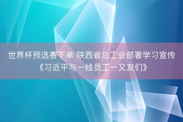 世界杯预选赛下单 陕西省总工会部署学习宣传《习近平与一线员工一又友们》
