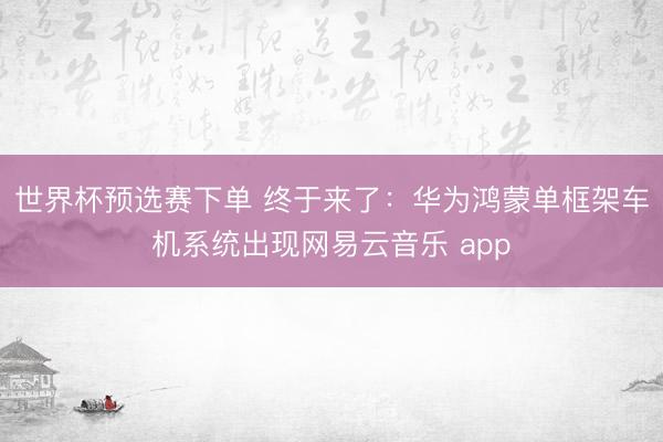 世界杯预选赛下单 终于来了：华为鸿蒙单框架车机系统出现网易云音乐 app