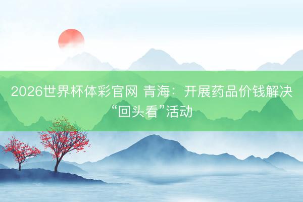 2026世界杯体彩官网 青海：开展药品价钱解决“回头看”活动