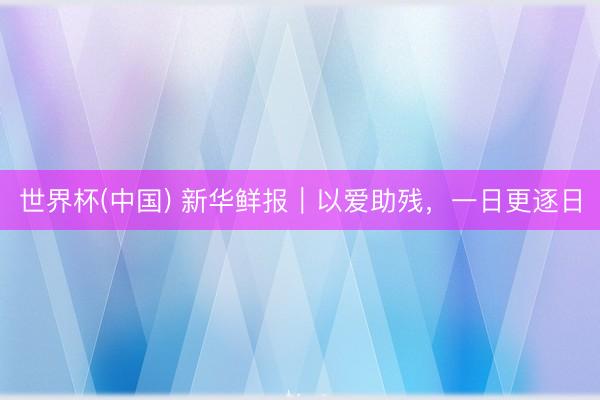 世界杯(中国) 新华鲜报｜以爱助残，一日更逐日