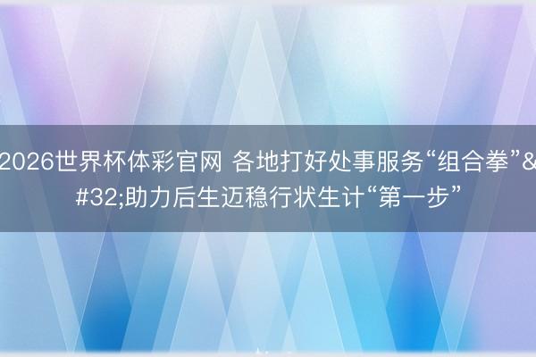 2026世界杯体彩官网 各地打好处事服务“组合拳” 助力后生迈稳行状生计“第一步”