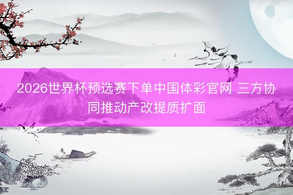 2026世界杯预选赛下单中国体彩官网 三方协同推动产改提质扩面