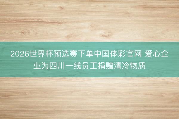2026世界杯预选赛下单中国体彩官网 爱心企业为四川一线员工捐赠清冷物质