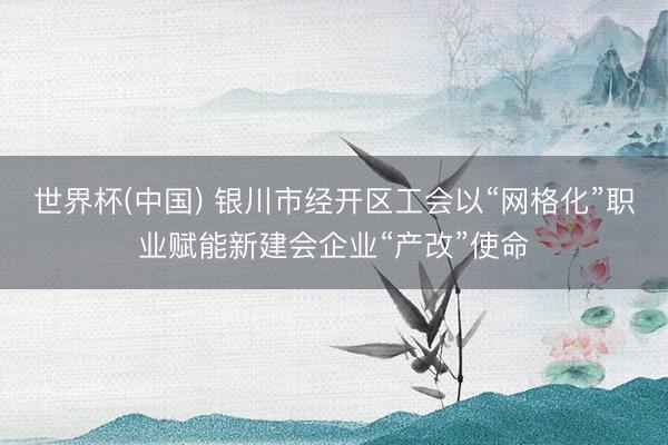 世界杯(中国) 银川市经开区工会以“网格化”职业赋能新建会企业“产改”使命
