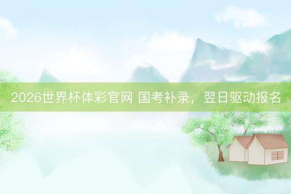 2026世界杯体彩官网 国考补录，翌日驱动报名