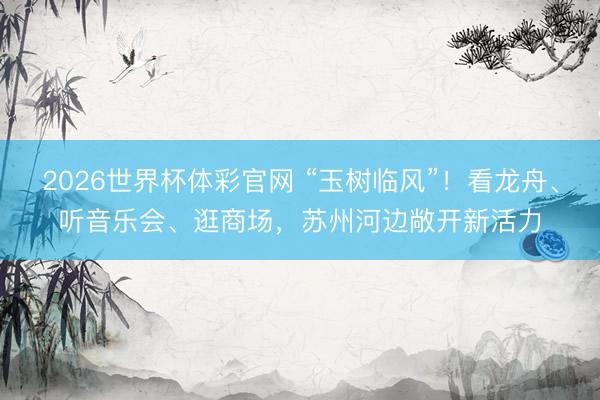 2026世界杯体彩官网 “玉树临风”！看龙舟、听音乐会、逛商场，苏州河边敞开新活力