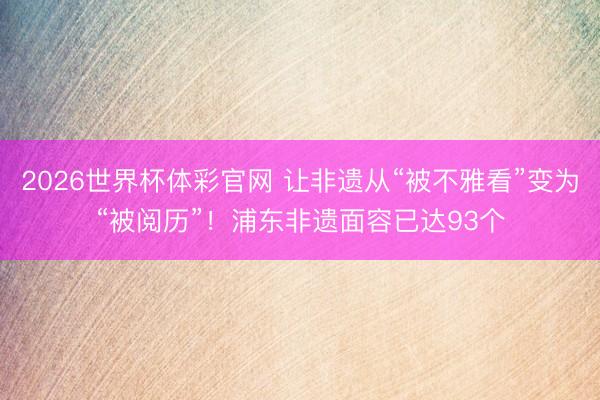 2026世界杯体彩官网 让非遗从“被不雅看”变为“被阅历”!浦东非遗面容已达93个