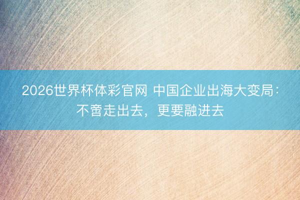 2026世界杯体彩官网 中国企业出海大变局：不啻走出去，更要融进去