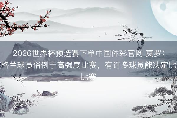 2026世界杯预选赛下单中国体彩官网 莫罗：英格兰球员俗例于高强度比赛，有许多球员能决定比赛