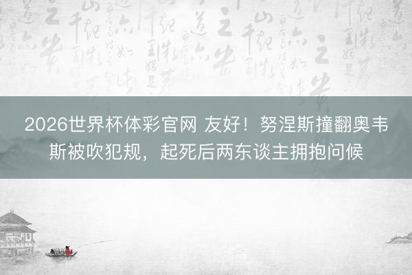 2026世界杯体彩官网 友好！努涅斯撞翻奥韦斯被吹犯规，起死后两东谈主拥抱问候