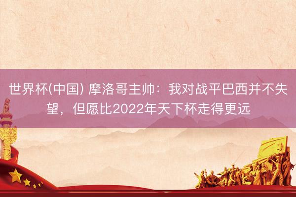 世界杯(中国) 摩洛哥主帅：我对战平巴西并不失望，但愿比2022年天下杯走得更远