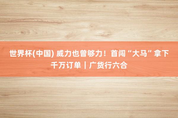 世界杯(中国) 威力也曾够力!首闯“大马”拿下千万订单|广货行六合
