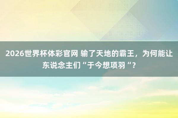 2026世界杯体彩官网 输了天地的霸王，为何能让东说念主们“于今想项羽“？