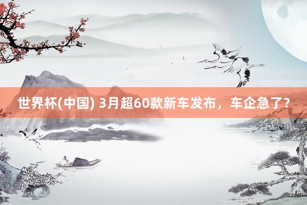 世界杯(中国) 3月超60款新车发布,车企急了?