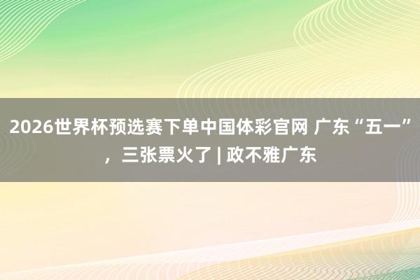 2026世界杯预选赛下单中国体彩官网 广东“五一”,三张票火了 | 政不雅广东