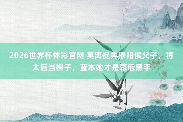 2026世界杯体彩官网 莫离捉弄穆阳侯父子，将太后当棋子，蓝本她才是幕后黑手