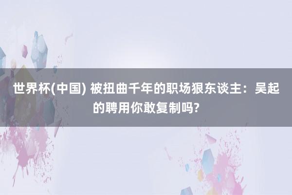 世界杯(中国) 被扭曲千年的职场狠东谈主：吴起的聘用你敢复制吗?