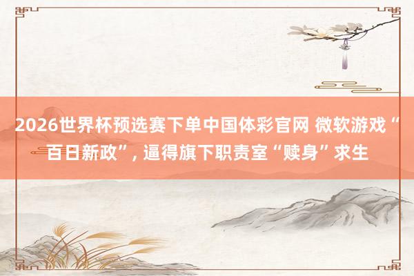 2026世界杯预选赛下单中国体彩官网 微软游戏“百日新政”, 逼得旗下职责室“赎身”求生