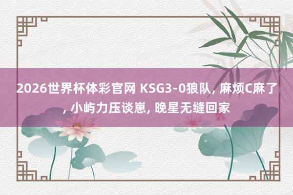 2026世界杯体彩官网 KSG3-0狼队， 麻烦C麻了， 小屿力压谈崽， 晚星无缝回家