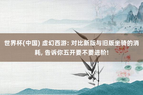 世界杯(中国) 虚幻西游: 对比新版与旧版坐骑的消耗, 告诉你五开要不要进阶!